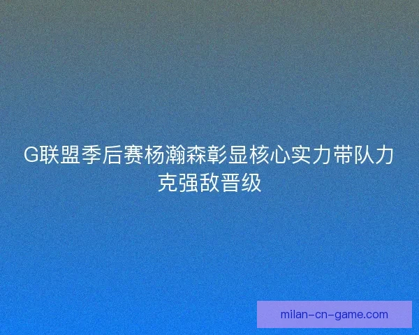G联盟季后赛杨瀚森彰显核心实力带队力克强敌晋级