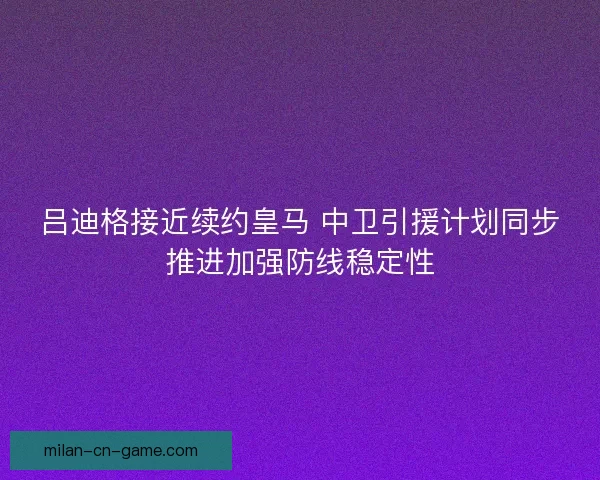 吕迪格接近续约皇马 中卫引援计划同步推进加强防线稳定性