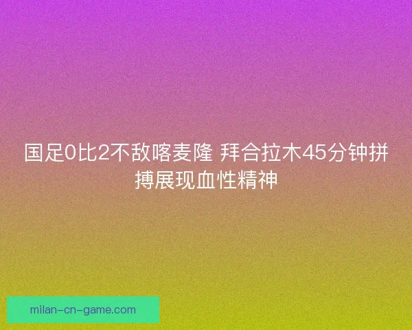 国足0比2不敌喀麦隆 拜合拉木45分钟拼搏展现血性精神