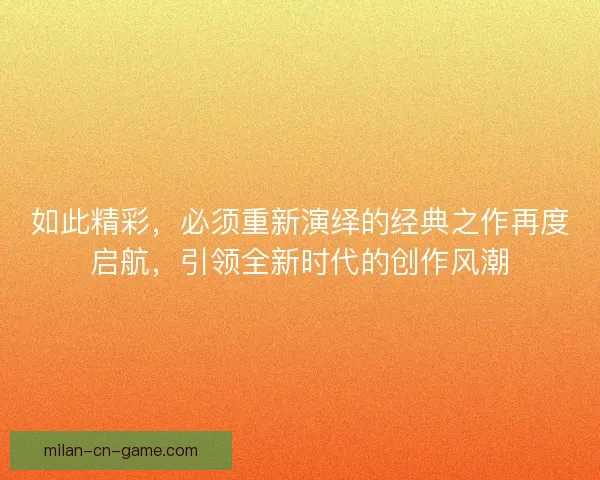 如此精彩，必须重新演绎的经典之作再度启航，引领全新时代的创作风潮