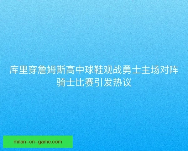 库里穿詹姆斯高中球鞋观战勇士主场对阵骑士比赛引发热议