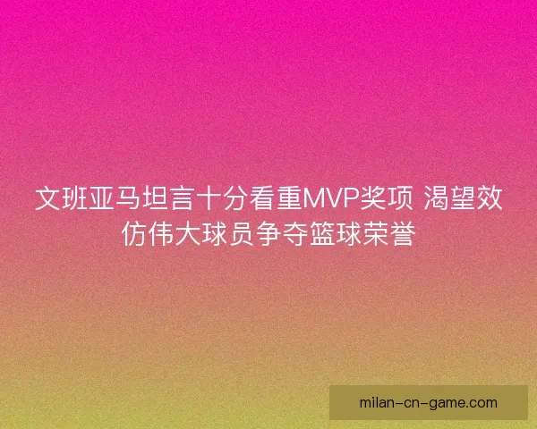 文班亚马坦言十分看重MVP奖项 渴望效仿伟大球员争夺篮球荣誉