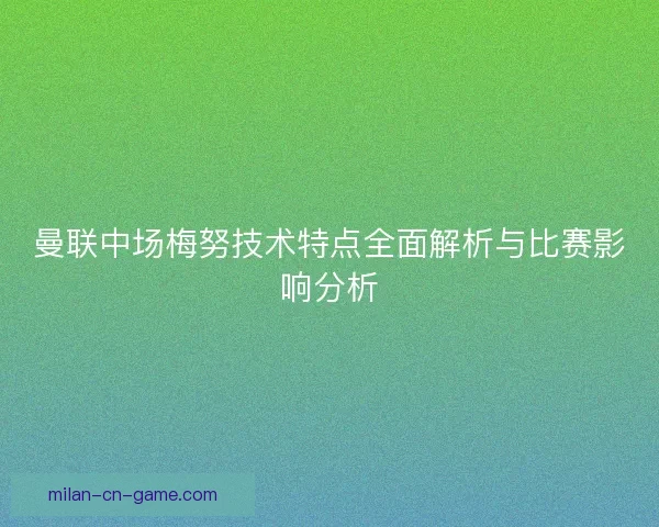 曼联中场梅努技术特点全面解析与比赛影响分析