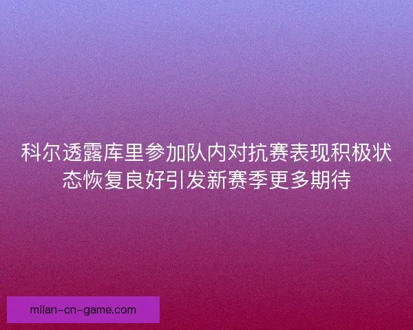 科尔透露库里参加队内对抗赛表现积极状态恢复良好引发新赛季更多期待