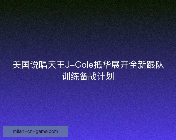 美国说唱天王J-Cole抵华展开全新跟队训练备战计划