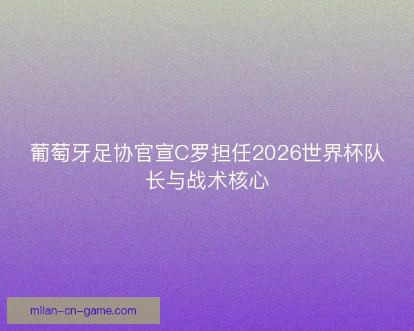 葡萄牙足协官宣C罗担任2026世界杯队长与战术核心