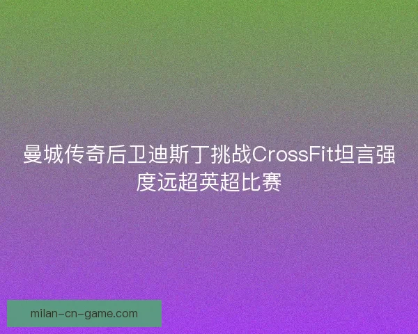 曼城传奇后卫迪斯丁挑战CrossFit坦言强度远超英超比赛
