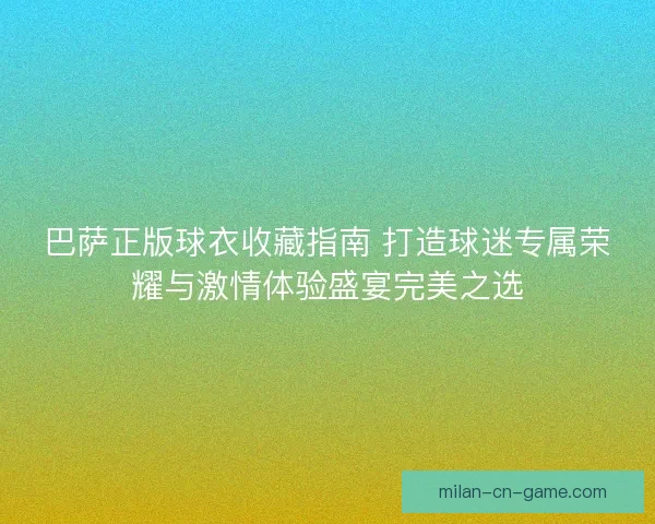 巴萨正版球衣收藏指南 打造球迷专属荣耀与激情体验盛宴完美之选