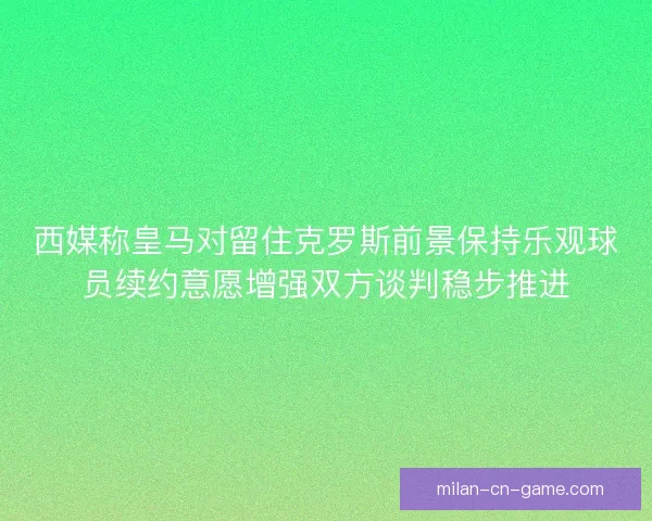 西媒称皇马对留住克罗斯前景保持乐观球员续约意愿增强双方谈判稳步推进