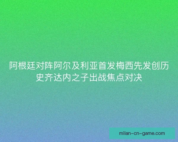 阿根廷对阵阿尔及利亚首发梅西先发创历史齐达内之子出战焦点对决 阿根廷对阵阿尔及利亚首发梅西先发创历史齐达内之子出战焦点对决