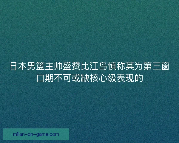 日本男篮主帅盛赞比江岛慎称其为第三窗口期不可或缺核心级表现的 日本男篮主帅盛赞比江岛慎称其为第三窗口期不可或缺核心级表现的